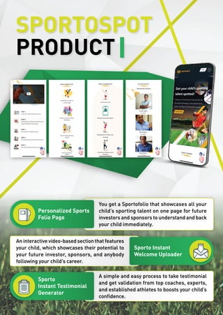 SPORTOSPOT
PRODUCT
Personalized Sports
Folio Page
Sporto
Instant Testimonial
Generator
Sporto Instant
Welcome Uploader
You get a Sportofolio that showcases all your
child’s sporting talent on one page for future
investors and sponsors to understand and back
your child immediately.
A simple and easy process to take testimonial
and get validation from top coaches, experts,
and established athletes to boosts your child’s
confidence.
An interactive video-based section that features
your child, which showcases their potential to
your future investor, sponsors, and anybody
following your child’s career.
 