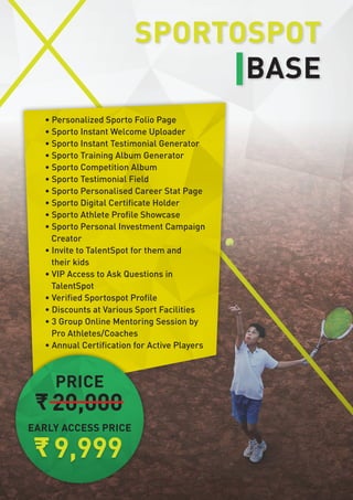 • Personalized Sporto Folio Page
• Sporto Instant Welcome Uploader
• Sporto Instant Testimonial Generator
• Sporto Training Album Generator
• Sporto Competition Album
• Sporto Testimonial Field
• Sporto Personalised Career Stat Page
• Sporto Digital Certificate Holder
• Sporto Athlete Profile Showcase
• Sporto Personal Investment Campaign
Creator
• Invite to TalentSpot for them and
their kids
• VIP Access to Ask Questions in
TalentSpot
• Verified Sportospot Profile
• Discounts at Various Sport Facilities
• 3 Group Online Mentoring Session by
Pro Athletes/Coaches
• Annual Certification for Active Players
EARLY ACCESS PRICE
20,000
9,999
PRICE
SPORTOSPOT
BASE
 