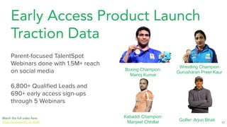 Early Access Product Launch
Traction Data
17
Parent-focused TalentSpot
Webinars done with 1.5M+ reach
on social media
6,800+ Qualiﬁed Leads and
690+ early access sign-ups
through 5 Webinars
Watch the full video here.
https://youtu.be/w5_xL-Vubl8
Boxing Champion:
Manoj Kumar
Golfer: Arjun Bhati
Kabaddi Champion:
Manjeet Chhillar
Wrestling Champion
Gurusharan Preet Kaur
 