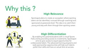 Why this ?
High Relevance
Sportospot plans to create an ecosystem where sporting
talent can be identiﬁed, nurtured (through coaching) and
sponsored at grassroots level. The idea is to catch them
young and stay with them through their sporting career.
7
High Diﬀerentiation
By enabling the parents/students with a virtual Sports
Folio and by providing access to investments, Sportospot
aims to give access to equal opportunities for
undiscovered talent. The advanced training programs and
early sponsorship opportunities will help such talents
polish their skills and have an actual shot at success.
 