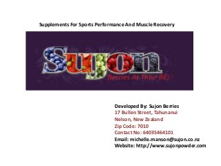 Supplements For Sports Performance And Muscle Recovery 
Developed By: Sujon Berries 
17 Bullen Street, Tahunanui 
Nelson, New Zealand 
Zip Code: 7010 
Contact No: 64035464101 
Email: michelle.manson@sujon.co.nz 
Website: http://www.sujonpowder.com 
 