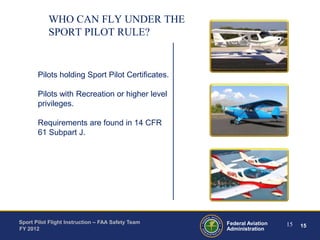 WHO CAN FLY UNDER THE
SPORT PILOT RULE?

Pilots holding Sport Pilot Certificates.

Pilots with Recreation or higher level
privileges.
Requirements are found in 14 CFR
61 Subpart J.

Sport Pilot Flight Instruction – FAA Safety Team
FY 2012

Federal Aviation
Administration

15

15

 