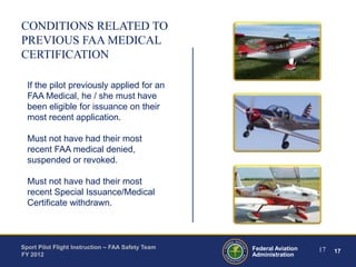 CONDITIONS RELATED TO
PREVIOUS FAA MEDICAL
CERTIFICATION
If the pilot previously applied for an
FAA Medical, he / she must have
been eligible for issuance on their
most recent application.
Must not have had their most
recent FAA medical denied,
suspended or revoked.
Must not have had their most
recent Special Issuance/Medical
Certificate withdrawn.

Sport Pilot Flight Instruction – FAA Safety Team
FY 2012

Federal Aviation
Administration

17

17

 