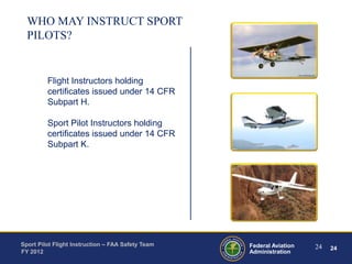 WHO MAY INSTRUCT SPORT
PILOTS?

Flight Instructors holding
certificates issued under 14 CFR
Subpart H.
Sport Pilot Instructors holding
certificates issued under 14 CFR
Subpart K.

Sport Pilot Flight Instruction – FAA Safety Team
FY 2012

Federal Aviation
Administration

24

24

 