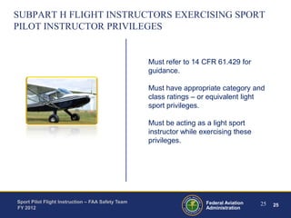 SUBPART H FLIGHT INSTRUCTORS EXERCISING SPORT
PILOT INSTRUCTOR PRIVILEGES

Must refer to 14 CFR 61.429 for
guidance.
Must have appropriate category and
class ratings – or equivalent light
sport privileges.

Must be acting as a light sport
instructor while exercising these
privileges.

Sport Pilot Flight Instruction – FAA Safety Team
FY 2012

Federal Aviation
Administration

25

25

 
