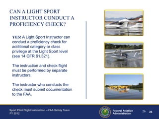 CAN A LIGHT SPORT
INSTRUCTOR CONDUCT A
PROFICIENCY CHECK?
YES! A Light Sport Instructor can
conduct a proficiency check for
additional category or class
privilege at the Light Sport level
(see 14 CFR 61.321).
The instruction and check flight
must be performed by separate
instructors.
The instructor who conducts the
check must submit documentation
to the FAA.

Sport Pilot Flight Instruction – FAA Safety Team
FY 2012

Federal Aviation
Administration

26

26

 