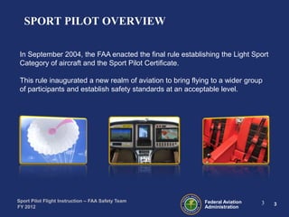 SPORT PILOT OVERVIEW
In September 2004, the FAA enacted the final rule establishing the Light Sport
Category of aircraft and the Sport Pilot Certificate.
This rule inaugurated a new realm of aviation to bring flying to a wider group
of participants and establish safety standards at an acceptable level.

Sport Pilot Flight Instruction – FAA Safety Team
FY 2012

Federal Aviation
Administration

3

3

 