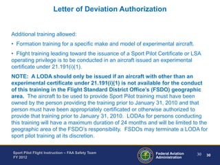 Letter of Deviation Authorization

Additional training allowed:
• Formation training for a specific make and model of experimental aircraft.
• Flight training leading toward the issuance of a Sport Pilot Certificate or LSA
operating privilege is to be conducted in an aircraft issued an experimental
certificate under 21.191(i)(1).
NOTE: A LODA should only be issued if an aircraft with other than an
experimental certificate under 21.191(i)(1) is not available for the conduct
of this training in the Flight Standard District Office’s (FSDO) geographic
area. The aircraft to be used to provide Sport Pilot training must have been
owned by the person providing the training prior to January 31, 2010 and that
person must have been appropriately certificated or otherwise authorized to
provide that training prior to January 31, 2010. LODAs for persons conducting
this training will have a maximum duration of 24 months and will be limited to the
geographic area of the FSDO’s responsibility. FSDOs may terminate a LODA for
sport pilot training at its discretion.
Sport Pilot Flight Instruction – FAA Safety Team
FY 2012

Federal Aviation
Administration

30

30

 