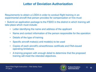 Letter of Deviation Authorization

Requirements to obtain a LODA in order to conduct flight training in an
experimental aircraft that person provides for compensation or hire must:
• Submit an application package to the FSDO in the district in which training will
take place which must include:
• Letter identifying the name and address of the applicant
• Name and contact information of the person responsible for the operation

• Details of the type of training
• Specific aircraft make(s) and model(s) to be used
• Copies of each aircraft’s airworthiness certificate and FAA-issued
operating limitations

• A training program with enough detail to determine that the proposed
training will meet the intended objectives.

Sport Pilot Flight Instruction – FAA Safety Team
FY 2012

Federal Aviation
Administration

32

32

 