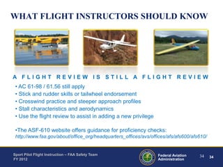 WHAT FLIGHT INSTRUCTORS SHOULD KNOW

A FLIGHT REVIEW IS STILL A FLIGHT REVIEW
• AC 61-98 / 61.56 still apply
• Stick and rudder skills or tailwheel endorsement
• Crosswind practice and steeper approach profiles
• Stall characteristics and aerodynamics
• Use the flight review to assist in adding a new privilege
•The ASF-610 website offers guidance for proficiency checks:
http://www.faa.gov/about/office_org/headquarters_offices/avs/offices/afs/afs600/afs610/

Sport Pilot Flight Instruction – FAA Safety Team
FY 2012

Federal Aviation
Administration

34

34

 