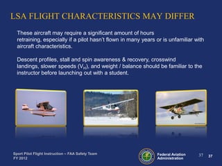 LSA FLIGHT CHARACTERISTICS MAY DIFFER
These aircraft may require a significant amount of hours
retraining, especially if a pilot hasn’t flown in many years or is unfamiliar with
aircraft characteristics.
Descent profiles, stall and spin awareness & recovery, crosswind
landings, slower speeds (VH), and weight / balance should be familiar to the
instructor before launching out with a student.

Sport Pilot Flight Instruction – FAA Safety Team
FY 2012

Federal Aviation
Administration

37

37

 