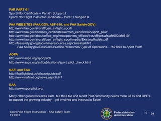 FAR PART 61
Sport Pilot Certificate – Part 61 Subpart J
Sport Pilot Flight Instructor Certificate – Part 61 Subpart K
FAA WEBSITES (FAA.GOV, ASF-610, and FAA Safety.GOV)
http://www.faa.gov/aircraft/gen_av/light_sport/
http://www.faa.gov/licenses_certificates/airmen_certification/sport_pilot/
http://www.faa.gov/about/office_org/headquarters_offices/avs/offices/afs/afs600/afs610/
http://www.faa.gov/aircraft/gen_av/light_sport/media/ExistingModels.pdf
http://faasafety.gov/gslac/onlineresources.aspx?masterId=3
FAA Safety.gov/Resources/Online Resources/Type of Operations…162 links to Sport Pilot!
AOPA
http://www.aopa.org/sportpilot/
http://www.aopa.org/asf/publications/sport_pilot_check.html
NAFI and EAA
http://faaflighttest.us/cfisportguide.pdf
http://www.nafinet.org/news.aspx?id=7
EAA
http://www.sportpilot.org/
Many other great resources exist, but the LSA and Sport Pilot community needs more CFI’s and DPE’s
to support the growing industry…get involved and instruct in Sport!

Sport Pilot Flight Instruction – FAA Safety Team
FY 2012

Federal Aviation
Administration

39

39

 