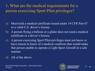 1. What are the medical requirements for a
person exercising Sport Pilot privileges?
a) Must hold a medical certificate issued under 14 CFR Part 67
or a valid U.S. driver’s license.
b) A person flying a balloon or a glider does not need a medical
certificate or a driver’s license.
c) A person exercising Sport Pilot privileges must not know or
have reason to know of a medical condition that would make
that person unable to operate a Light Sport Aircraft in a safe
manner.
d) All of the above.
Sport Pilot Flight Instruction – FAA Safety Team
FY 2012

Federal Aviation
Administration

41

41

 