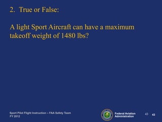 2. True or False:
A light Sport Aircraft can have a maximum
takeoff weight of 1480 lbs?

Sport Pilot Flight Instruction – FAA Safety Team
FY 2012

Federal Aviation
Administration

43

43

 