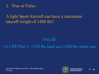 2. True or False:
A light Sport Aircraft can have a maximum
takeoff weight of 1480 lbs?

FALSE
14 CFR Part 1: 1320 lbs land use;1430 lbs water use

Sport Pilot Flight Instruction – FAA Safety Team
FY 2012

Federal Aviation
Administration

44

44

 