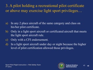 3. A pilot holding a recreational pilot certificate
or above may exercise light sport privileges…
a) In any 2 place aircraft of the same category and class on
his/her pilot certificate.
b) Only in a light sport aircraft or certificated aircraft that meets
the light sport aircraft rule.
c) Only with a CFI endorsement.
d) In a light sport aircraft under day or night because the higher
level of pilot certification allowed those privileges.

Sport Pilot Flight Instruction – FAA Safety Team
FY 2012

Federal Aviation
Administration

45

45

 
