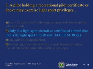 3. A pilot holding a recreational pilot certificate or
above may exercise light sport privileges…
a)In any 2 place aircraft of the same category and class on his/her
pilot certificate.

b)Only in a light sport aircraft or certificated aircraft that
meets the light sport aircraft rule. 14 CFR 61.303(a)
c)Only with a CFI endorsement.
d)In a light sport aircraft under day or night because the higher
level of pilot certification allowed those privileges.

Sport Pilot Flight Instruction – FAA Safety Team
FY 2012

Federal Aviation
Administration

46

46

 