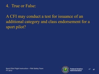 4. True or False:
A CFI may conduct a test for issuance of an
additional category and class endorsement for a
sport pilot?

Sport Pilot Flight Instruction – FAA Safety Team
FY 2012

Federal Aviation
Administration

47

47

 