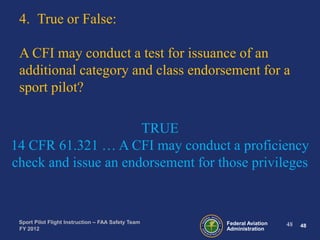 4. True or False:
A CFI may conduct a test for issuance of an
additional category and class endorsement for a
sport pilot?
TRUE
14 CFR 61.321 … A CFI may conduct a proficiency
check and issue an endorsement for those privileges

Sport Pilot Flight Instruction – FAA Safety Team
FY 2012

Federal Aviation
Administration

48

48

 