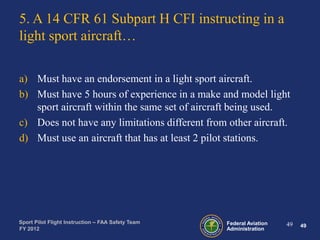 5. A 14 CFR 61 Subpart H CFI instructing in a
light sport aircraft…
a) Must have an endorsement in a light sport aircraft.
b) Must have 5 hours of experience in a make and model light
sport aircraft within the same set of aircraft being used.
c) Does not have any limitations different from other aircraft.
d) Must use an aircraft that has at least 2 pilot stations.

Sport Pilot Flight Instruction – FAA Safety Team
FY 2012

Federal Aviation
Administration

49

49

 