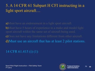 5. A 14 CFR 61 Subpart H CFI instructing in a
light sport aircraft…
a)Must have an endorsement in a light sport aircraft.
b)Must have 5 hours of experience in a make and model light
sport aircraft within the same set of aircraft being used.
c)Does not have any limitations different from other aircraft.

d)Must use an aircraft that has at least 2 pilot stations.
14 CFR 61.415 (i) (1)

Sport Pilot Flight Instruction – FAA Safety Team
FY 2012

Federal Aviation
Administration

50

50

 