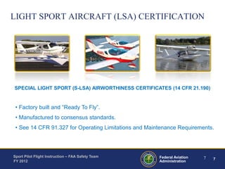 LIGHT SPORT AIRCRAFT (LSA) CERTIFICATION

SPECIAL LIGHT SPORT (S-LSA) AIRWORTHINESS CERTIFICATES (14 CFR 21.190)

• Factory built and “Ready To Fly”.
• Manufactured to consensus standards.
• See 14 CFR 91.327 for Operating Limitations and Maintenance Requirements.

Sport Pilot Flight Instruction – FAA Safety Team
FY 2012

Federal Aviation
Administration

7

7

 