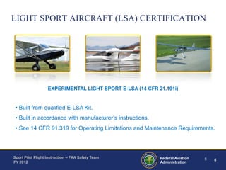 LIGHT SPORT AIRCRAFT (LSA) CERTIFICATION

EXPERIMENTAL LIGHT SPORT E-LSA (14 CFR 21.191i)

• Built from qualified E-LSA Kit.
• Built in accordance with manufacturer’s instructions.
• See 14 CFR 91.319 for Operating Limitations and Maintenance Requirements.

Sport Pilot Flight Instruction – FAA Safety Team
FY 2012

Federal Aviation
Administration

8

8

 
