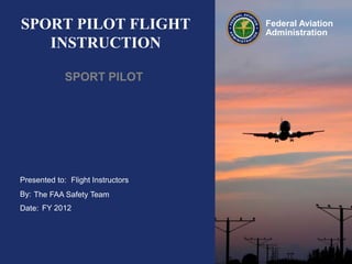SPORT PILOT FLIGHT
INSTRUCTION
SPORT PILOT

Presented to: Flight Instructors
By: The FAA Safety Team
Date: FY 2012

Federal Aviation
Administration

 