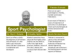 Sport Psychologist
Dr. Glyn C. Roberts
Sport can affect a child’s
development of self-esteem
and self-worth. It is also
within sport that peer
status and peer acceptance
is established and
developed.
Medical researchers have
observed that highly active
children are less likely to
suffer from high blood
pressure, diabetes, cancer of
the colon, obesity and
coronary heart disease later
in life.
A Healthy Nation Sports Services Export
Pakistan is renowned in
sports in Asia and world.
Trade Development
Authority of Pakistan has
started registering
individuals and institutions
for boosting sports services
exports of Pakistan.
Pakistan Scenario
There are no sport
psychologists in Hockey,
Football and Cricket
Federations.
Government of Pakistan is
aware of importance of
sports thus it is planning to
induct sport psychologists at
national and provincial
levels.
 