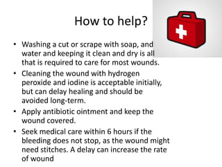 How to help?
• Washing a cut or scrape with soap, and
water and keeping it clean and dry is all
that is required to care for most wounds.
• Cleaning the wound with hydrogen
peroxide and iodine is acceptable initially,
but can delay healing and should be
avoided long-term.
• Apply antibiotic ointment and keep the
wound covered.
• Seek medical care within 6 hours if the
bleeding does not stop, as the wound might
need stitches. A delay can increase the rate
of wound
 