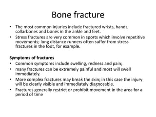 Bone fracture
• The most common injuries include fractured wrists, hands,
collarbones and bones in the ankle and feet.
• Stress fractures are very common in sports which involve repetitive
movements; long distance runners often suffer from stress
fractures in the foot, for example.
Symptoms of fractures
• Common symptoms include swelling, redness and pain;
• many fractures can be extremely painful and most will swell
immediately.
• More complex fractures may break the skin; in this case the injury
will be clearly visible and immediately diagnosable.
• Fractures generally restrict or prohibit movement in the area for a
period of time
 