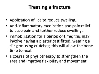 Treating a fracture
• Application of ice to reduce swelling.
• Anti-inflammatory medication and pain relief
to ease pain and further reduce swelling.
• immobilisation for a period of time; this may
involve having a plaster cast fitted, wearing a
sling or using crutches; this will allow the bone
time to heal.
• a course of physiotherapy to strengthen the
area and improve flexibility and movement.
 