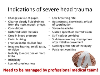 Indications of severe head trauma
• Changes in size of pupils
• Clear or bloody fluid draining
from the nose, mouth, or ears
• Convulsions
• Distorted facial features
• Drop in blood pressure
• Facial bruising
• Fracture in the skull or face
• Impaired hearing, smell, taste,
or vision
• Inability to move one or more
limbs
• Irritability
• Loss of consciousness
• Low breathing rate
• Restlessness, clumsiness, or lack
of coordination
• Severe headache
• Slurred speech or blurred vision
• Stiff neck or vomiting
• Sudden worsening of symptoms
after initial improvement
• Swelling at the site of the injury
• Persistent vomiting
Need to be managed by professional medical team!
 