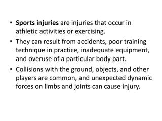 • Sports injuries are injuries that occur in
athletic activities or exercising.
• They can result from accidents, poor training
technique in practice, inadequate equipment,
and overuse of a particular body part.
• Collisions with the ground, objects, and other
players are common, and unexpected dynamic
forces on limbs and joints can cause injury.
 