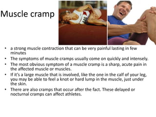 Muscle cramp
• a strong muscle contraction that can be very painful lasting in few
minutes
• The symptoms of muscle cramps usually come on quickly and intensely.
• The most obvious symptom of a muscle cramp is a sharp, acute pain in
the affected muscle or muscles.
• If it’s a large muscle that is involved, like the one in the calf of your leg,
you may be able to feel a knot or hard lump in the muscle, just under
the skin.
• There are also cramps that occur after the fact. These delayed or
nocturnal cramps can affect athletes.
 