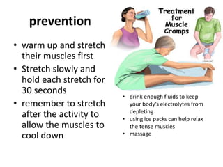 prevention
• warm up and stretch
their muscles first
• Stretch slowly and
hold each stretch for
30 seconds
• remember to stretch
after the activity to
allow the muscles to
cool down
• drink enough fluids to keep
your body’s electrolytes from
depleting
• using ice packs can help relax
the tense muscles
• massage
 