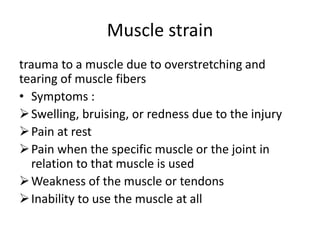 Muscle strain
trauma to a muscle due to overstretching and
tearing of muscle fibers
• Symptoms :
Swelling, bruising, or redness due to the injury
Pain at rest
Pain when the specific muscle or the joint in
relation to that muscle is used
Weakness of the muscle or tendons
Inability to use the muscle at all
 