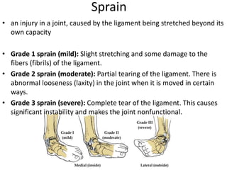 Sprain
• an injury in a joint, caused by the ligament being stretched beyond its
own capacity
• Grade 1 sprain (mild): Slight stretching and some damage to the
fibers (fibrils) of the ligament.
• Grade 2 sprain (moderate): Partial tearing of the ligament. There is
abnormal looseness (laxity) in the joint when it is moved in certain
ways.
• Grade 3 sprain (severe): Complete tear of the ligament. This causes
significant instability and makes the joint nonfunctional.
 