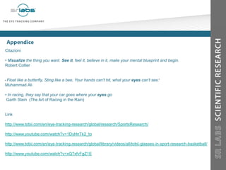 Citazioni
• Visualize the thing you want. See it, feel it, believe in it, make your mental blueprint and begin.
Robert Collier
Float like a butterfly, Sting like a bee, Your hands can't hit, what your eyes can't see
Muhammad Ali
• In racing, they say that your car goes where your eyes go
Garth Stein (The Art of Racing in the Rain)
Link
http://www.tobii.com/en/eye-tracking-research/global/research/SportsResearch/
http://www.youtube.com/watch?v=1DyHnTk2_to
http://www.tobii.com/en/eye-tracking-research/global/library/videos/all/tobii-glasses-in-sport-research-basketball/
http://www.youtube.com/watch?v=xQ7xfvFgZ1E
 