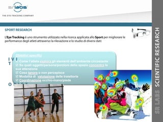 Obiettivi specifici
 Come l’atleta esplora gli elementi dell’ambiente circostante
 Su quali oggetti/persone/porzioni dello spazio concentra la
sua attenzione
 Cosa ignora o non percepisce
 Modalità di valutazione delle traiettorie
 Coordinazione occhio-mano/piede
 