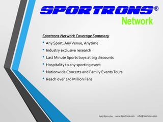 Sportrons Network Coverage Summary

• Any Sport, Any Venue, Anytime
• Industry exclusive research
• Last Minute Sports buys at big discounts
• Hospitality to any sporting event
• Nationwide Concerts and Family Events Tours
• Reach over 250 Million Fans

(415) 692-1514

www.Sportrons.com

info@Sportrons.com

 