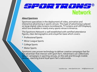 About Sportrons
Sportrons specializes in the deployment of video, animation and
interactive advertising in sports venues. This type of advertising is placed
on large digital video screens (scoreboards, TV screens and LED Displays),
which are available in nearly every sports venue in America.
The Sportrons Network is well established with certified attendance
figures, clear demographics and a loyal fan base which covers:

• Professional Sports
• Minor League Sports
• College Sports
• Motor Sports

Sportrons uses proven technology to deliver creative campaigns fast for
the advertiser that interact with sport fan's. Advertisers can collectively
deliver campaigns in sporting venues, on the web and through mobile
devices, reaching brand loyal sport fan's nationwide.

(415) 692-1514

www.Sportrons.com

info@Sportrons.com

 