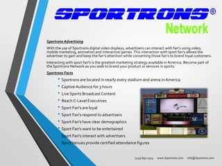 Sportrons Advertising
With the use of Sportrons digital video displays, advertisers can interact with fan's using video,
mobile marketing, animation and interactive games. This interaction with sport fan's allows the
advertiser to gain and keep the fan's attention while converting those fan's to brand loyal customers.
Interacting with sport fan's is the greatest marketing strategy available in America. Become part of
the Sportrons Network as you seek to brand your product or services in sports.
Sportrons Facts

• Sportrons are located in nearly every stadium and arena in America
• Captive Audience for 3 hours
• Live Sports Broadcast Content
• Reach C-Level Executives
• Sport Fan's are loyal
• Sport Fan's respond to advertisers
• Sport Fan's have clear demographics
• Sport Fan's want to be entertained
• Sport Fan's interact with advertisers
• Sport Venues provide certified attendance figures
(415) 692-1514

www.Sportrons.com

info@Sportrons.com

 