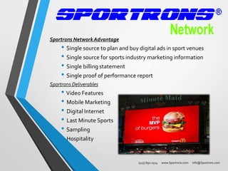 Sportrons Network Advantage

• Single source to plan and buy digital ads in sport venues
• Single source for sports industry marketing information
• Single billing statement
• Single proof of performance report

Sportrons Deliverables

• Video Features
• Mobile Marketing
• Digital Internet
• Last Minute Sports
• Sampling
• Hospitality
(415) 692-1514

www.Sportrons.com

info@Sportrons.com

 