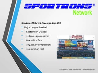 Sportrons Network Coverage Sept-Oct

•
•
•
•
•
•

Major League Baseball
September- October
32 teams 2500+ games
80+ million fans
204,000,000 impressions
$10.5 million cost

(415) 692-1514

www.Sportrons.com

info@Sportrons.com

 