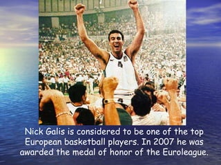 Nick Galis is considered to be one of the top European basketball players. In 2007 he was awarded the medal of honor of the Euroleague. 
