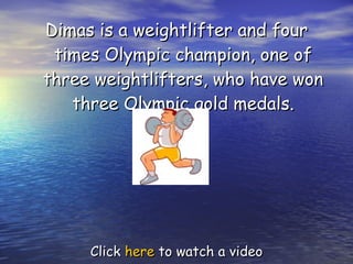 Dimas is a weightlifter and four times Olympic champion, one of three weightlifters, who have won three Olympic gold medals. Click  here  to watch a video 