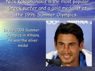 Nick Kaklamanakis  is the most  popular Greek surfer and a gold medalist at the 1996 Summer Olympics.  In the 2004 Summer Olympics in Athens, he won the silver medal 