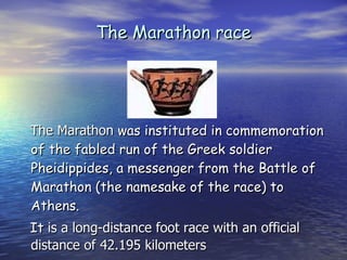 The Marathon race The Marathon  was instituted in commemoration of the fabled run of the Greek soldier Pheidippides, a messenger from the Battle of Marathon (the namesake of the race) to Athens.  It  is a long-distance foot race with an official distance of 42.195 kilometers 