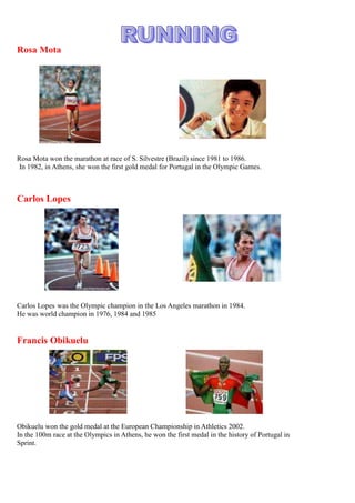 3456305758825476885462280Rosa Mota<br />Rosa Mota won the marathon at race of S. Silvestre (Brazil) since 1981 to 1986.<br /> In 1982, in Athens, she won the first gold medal for Portugal in the Olympic Games.<br />3538855466725591820327025Carlos Lopes<br />Carlos Lopes was the Olympic champion in the Los Angeles marathon in 1984.<br />He was world champion in 1976, 1984 and 1985<br />3598545326390688340327025Francis Obikuelu<br />Obikuelu won the gold medal at the European Championship in Athletics 2002.<br />In the 100m race at the Olympics in Athens, he won the first medal in the history of Portugal in<br />Sprint.<br />3351530375285410845514985Vanessa Fernandes<br />       She was the Winner of the World Cup Triathlon. One more medal for Vanessa in the European Triathlon Elite Women Championship.<br />The most important cycling event in Portugal is the Portuguese Cycling Tour (Volta a Portugal)<br />5588002533653615055253365<br />3274695337820  Joaquim Agostinho                              José Azevedo<br />144780120650Joaquim Agostinho was considered the best Portuguese cyclist of all times<br />For many people, José Azevedo is the best cyclist of Portugal after Joaquim Agostinho’s death<br />                                                 <br />2085975205740                                                <br />Portugal was the World Champion Sub.21in 1989<br />4222750261620<br />FCPorto and Benfica have won the European Championship twice. 400050157480<br />3604895328295729615339725Eusébio<br />Eusébio is considered one of the best Portuguese players ever. He  scored 733 goals in official games and won the European Golden Boot twice.<br />47885355778502778125511810Luís Figo<br />203835130175Figo is one of the most important Portuguese players. He won the Golden Ball from France Football in 2000. He wasthe best player of the world by FIFA in 2001.<br />348932557150053098709912351652270488950111760488950Cristiano Ronaldo<br />Cristiano Ronaldo is considered the most important player of the Portuguese team and he was the best scorer in Europe. He  won the Golden Ball from France Football and was the best World Player of  FIFA 2008.<br />540385214630         <br />Portugal won the World Championship in 2001<br />3217545471170Madjer <br />260350-3175Madjer is one of the best Portuguese football players. He won many titles as best scorer.<br />